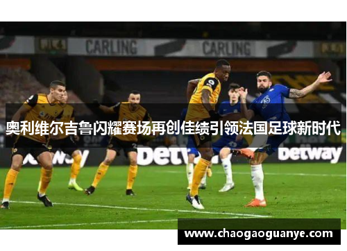 奥利维尔吉鲁闪耀赛场再创佳绩引领法国足球新时代