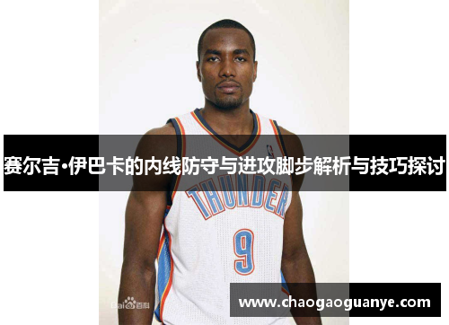 赛尔吉·伊巴卡的内线防守与进攻脚步解析与技巧探讨