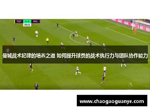 曼城战术纪律的培养之道 如何提升球员的战术执行力与团队协作能力