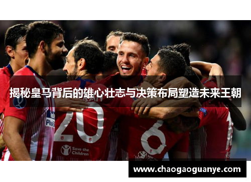 揭秘皇马背后的雄心壮志与决策布局塑造未来王朝
